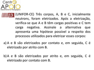 (UNIFOR-CE) Três corpos, A, B e C, inicialmente
       neutrons, foram eletrizados. Após a eletrização,
       verifica-se que A e B têm cargas positivas e C tem
       carga negativa. Assinale a alternativa que
       apresenta uma hipótese possível a respeito dos
       processos utilizados para eletrizar esses corpos:
a) A e B são eletrizados por contato e, em seguida, C é
   eletrizado por atrito com B.

b) A e B são eletrizados por atrito e, em seguida, C é
   eletrizado por contato com B.
 