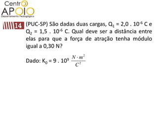 (PUC-SP) São dadas duas cargas, Q1 = 2,0 . 10-6 C e
Q2 = 1,5 . 10-6 C. Qual deve ser a distância entre
elas para que a força de atração tenha módulo
igual a 0,30 N?
                   N m2
Dado: K0 = 9 . 109
                    C2
 