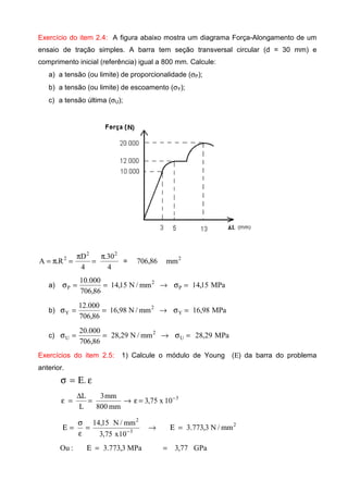 Exercício do item 2.4: A figura abaixo mostra um diagrama Força-Alongamento de um
ensaio de tração simples. A barra tem seção transversal circular (d = 30 mm) e
comprimento inicial (referência) igual a 800 mm. Calcule:
a) a tensão (ou limite) de proporcionalidade (σP);
b) a tensão (ou limite) de escoamento (σY);
c) a tensão última (σU);
4
30.
4
D
R.A
22
2 π
=
π
=π= = 2
mm86,706
a) MPa15,14mm/N15,14
86,706
000.10
P
2
P =σ→==σ
b) MPa98,16mm/N98,16
86,706
000.12
Y
2
Y =σ→==σ
c) MPa29,28mm/N29,28
86,706
000.20
U
2
U =σ→==σ
Exercícios do item 2.5: 1) Calcule o módulo de Young (Ε) da barra do problema
anterior.
εΕ=σ .
3
10x75,3
mm800
mm3
L
L −
=ε→=
∆
=ε
3
2
10x75,3
mm/N15,14
−
=
ε
σ
=Ε 2
mm/N3,773.3=Ε→
MPa3,773.3:Ou =Ε GPa77,3=
 