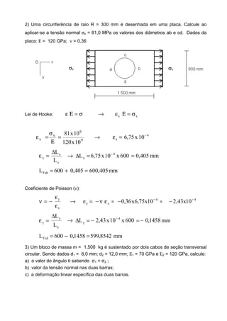 2) Uma circunferência de raio R = 300 mm é desenhada em uma placa. Calcule ao
aplicar-se a tensão normal σx = 81,0 MPa os valores dos diâmetros ab e cd. Dados da
placa: Ε = 120 GPa; ν = 0,36
Lei de Hooke: σ=Εε xx σ=Εε→
9
6
x
x
10x120
10x81
=
Ε
σ
=ε → 4
x 10x75,6 −
=ε
mm405,0600x10x75,6L
L
L 4
x
x
x
x ==∆→
∆
=ε −
mm405,600405,0600LFab =+=
Coeficiente de Poisson (ν):
x
y
ε
ε
−=ν → xy εν−=ε =
4
10x75,6x36,0 −
− =
4
10x43,2 −
−
mm1458,0600x10x43,2L
L
L 4
y
y
y
y −=−=∆→
∆
=ε −
mm8542,5991458,0600LFcd =−=
3) Um bloco de massa m = 1.500 kg é sustentado por dois cabos de seção transversal
circular. Sendo dados d1 = 8,0 mm; d2 = 12,0 mm; Ε1 = 70 GPa e Ε2 = 120 GPa, calcule:
a) o valor do ângulo θ sabendo σ1 = σ2 ;
b) valor da tensão normal nas duas barras;
c) a deformação linear específica das duas barras.
 