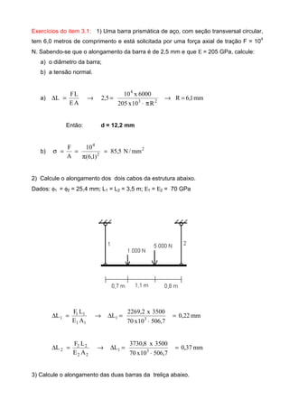 Exercícios do item 3.1: 1) Uma barra prismática de aço, com seção transversal circular,
tem 6,0 metros de comprimento e está solicitada por uma força axial de tração F = 104
N. Sabendo-se que o alongamento da barra é de 2,5 mm e que Ε = 205 GPa, calcule:
a) o diâmetro da barra;
b) a tensão normal.
a) mm1,6R
R10x205
6000x10
5,2
AE
LF
L 23
4
=→
π⋅
=→=∆
Então: d = 12,2 mm
b) 2
2
4
mm/N5,85
)1,6(
10
A
F
=
π
==σ
2) Calcule o alongamento dos dois cabos da estrutura abaixo.
Dados: φ1 = φ2 = 25,4 mm; L1 = L2 = 3,5 m; Ε1 = Ε2 = 70 GPa
mm22,0
7,50610x70
3500x2,2269
L
AE
LF
L 31
11
11
1 =
⋅
=∆→=∆
mm37,0
7,50610x70
3500x8,3730
L
AE
LF
L 31
22
22
2 =
⋅
=∆→=∆
3) Calcule o alongamento das duas barras da treliça abaixo.
 