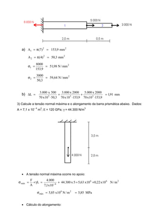 a) 22
1 mm9,153)7(A =π=
22
2 mm3,50)4(A =π=
2
1 mm/N98,51
9,153
8000
==σ
2
2 mm/N64,59
3,50
3000
==σ
b) mm91,1
9,15310x70
2000x000.5
9,15310x70
2000x000.3
3,5010x70
500x000.3
L 333
=
⋅
+
⋅
+
⋅
=∆
3) Calcule a tensão normal máxima e o alongamento da barra prismática abaixo. Dados:
A = 7,1 x 10− 4
m2
; Ε = 120 GPa; γ = 44.300 N/m3
• A tensão normal máxima ocorre no apoio:
266
4máx m/N10x22,010x63,55x300.44
10x1,7
000.4
L
A
F
+=+=γ+=σ −
MPa85,5m/N10x85,5 26
máx ==σ
• Cálculo do alongamento:
 