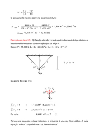 E2
L
AE
LF
L
2
γ
+=∆
O alongamento máximo ocorre na extremidade livre:
m10x61,410x41,1
10x120x2
544300
10x1,710x120
0,3x000.4
L 64
9
2
49máx
−−
−
+=
⋅
+
⋅
=∆
mm146,0m10x46,1L 4
máx ==∆ −
Exercícios do item 3.3: 1) Calcule a tensão normal nas três barras da treliça abaixo e o
deslocamento vertical do ponto de aplicação da força P.
Dados: P = 15.000 N; Ε1 = Ε2 = 205 GPa; Α1 = Α2 = 2 x 10 − 4
m
2
Diagrama de corpo livre:
055cosF55cosF0F o
1
o
1x =+−→=∑
0PF55senF.20F 2
o
1y =−+→=∑
De onde: 1,64 F1 + F2 = P (1)
Temos uma equação e duas incógnitas, o problema é uma vez hiperestático. A outra
equação virá da “compatibilidade dos deslocamentos”.
 