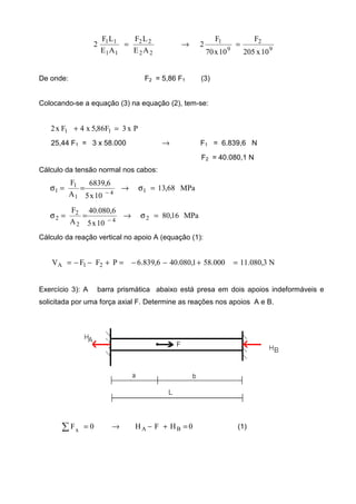 9
2
9
1
22
22
11
11
10x205
F
10x70
F
2
AE
LF
AE
LF
2 =→=
De onde: F2 = 5,86 F1 (3)
Colocando-se a equação (3) na equação (2), tem-se:
Px3F86,5x4Fx2 11 =+
25,44 F1 = 3 x 58.000 → F1 = 6.839,6 N
F2 = 40.080,1 N
Cálculo da tensão normal nos cabos:
MPa68,13
10x5
6,6839
A
F
14
1
1
1 =σ→==σ
−
MPa16,80
10x5
6,080.40
A
F
24
2
2
2 =σ→==σ
−
Cálculo da reação vertical no apoio A (equação (1):
N3,080.11000.581,080.406,839.6PFFV 21A =+−−=+−−=
Exercício 3): A barra prismática abaixo está presa em dois apoios indeformáveis e
solicitada por uma força axial F. Determine as reações nos apoios A e B.
0HFH0F BAx
=+−→=∑ (1)
 