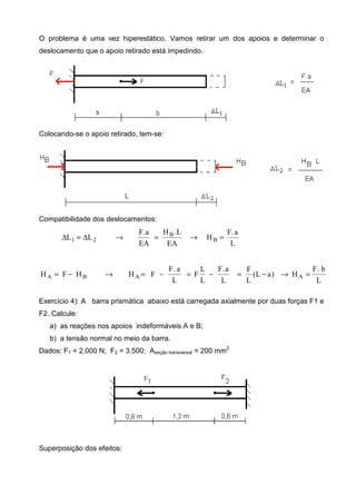 O problema é uma vez hiperestático. Vamos retirar um dos apoios e determinar o
deslocamento que o apoio retirado está impedindo.
Colocando-se o apoio retirado, tem-se:
Compatibilidade dos deslocamentos:
L
a.F
H
EA
L.H
EA
a.F
LL B
B
21 =→=→∆=∆
L
b.F
H)aL(
L
F
L
a.F
L
L
F
L
a.F
FHHFH AABA =→−=−=−=→−=
Exercício 4): A barra prismática abaixo está carregada axialmente por duas forças F1 e
F2. Calcule:
a) as reações nos apoios indeformáveis A e B;
b) a tensão normal no meio da barra.
Dados: F1 = 2.000 N; F2 = 3.500; Aseção transversal = 200 mm
2
Superposição dos efeitos:
 