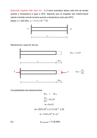 Exercícios Capítulo Três, item 3.4: 1) A barra prismática abaixo está livre de tensão
quando a temperatura é igual a 20ºC. Sabendo que os engastes são indeformáveis
calcule a tensão normal na barra quando a temperatura subir para 50ºC.
Dados: Ε = 205 GPa; α = 11,7 x 10 − 6
/o
C
Retirando-se o apoio B, tem-se:
Compatibilidade dos deslocamentos
TF LL ∆=∆
TL
EA
FL
∆α=
TE ∆α=σ
30x10x7,11x10x205 69 −
=σ
26
m/N10x95,71=σ
Ou: σcompressão = 71,95 MPa
 