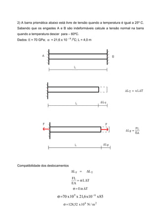 2) A barra prismática abaixo está livre de tensão quando a temperatura é igual a 25º C.
Sabendo que os engastes A e B são indeformáveis calcule a tensão normal na barra
quando a temperatura descer para − 60ºC.
Dados: Ε = 70 GPa; α = 21,6 x 10 − 6
/o
C; L = 4,0 m
Compatibilidade dos deslocamentos
TF LL ∆=∆
TL
EA
FL
∆α=
TE ∆α=σ
85x10x6,21x10x70 69 −
=σ
26
m/N10x52,128=σ
 
