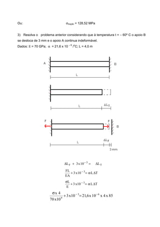 Ou: σtração = 128,52 MPa
3) Resolva o problema anterior considerando que à temperatura t = − 60º C o apoio B
se desloca de 3 mm e o apoio A continua indeformável.
Dados: Ε = 70 GPa; α = 21,6 x 10 − 6
/
o
C; L = 4,0 m
T
3
F L10x3L ∆=+∆ −
TL10x3
EA
FL 3
∆α=+ −
TL10x3
E
L 3
∆α=+
σ −
85x4x10x6,2110x3
10x70
4x 63
9
−−
=+
σ
 