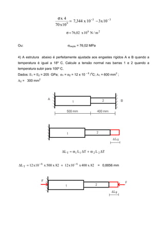 33
9
10x310x344,7
10x70
4x −−
−=
σ
26
m/N10x02,76=σ
Ou: σtração = 76,02 MPa
4) A estrutura abaixo é perfeitamente ajustada aos engastes rígidos A e B quando a
temperatura é igual a 18º C. Calcule a tensão normal nas barras 1 e 2 quando a
temperatura subir para 100º C.
Dados: Ε1 = Ε2 = 205 GPa; α1 = α2 = 12 x 10 − 6
/o
C; Α1 = 600 mm2
;
Α2 = 300 mm
2
TLTLL 2211T ∆α+∆α=∆
82x400x10x1282x500x10x12L 66
T
−−
+=∆ = 0,8856 mm
 