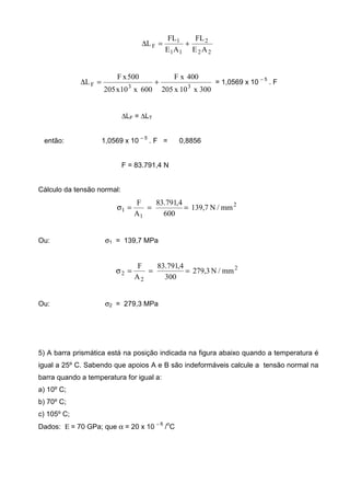 22
2
11
1
F
AE
FL
AE
FL
L +=∆
300x10x205
400xF
600x10x205
500xF
L
33F +=∆ = 1,0569 x 10
– 5
. F
∆LF = ∆LT
então: 1,0569 x 10 – 5
. F = 0,8856
F = 83.791,4 N
Cálculo da tensão normal:
2
1
1 mm/N7,139
600
4,791.83
A
F
===σ
Ou: σ1 = 139,7 MPa
2
2
2 mm/N3,279
300
4,791.83
A
F
===σ
Ou: σ2 = 279,3 MPa
5) A barra prismática está na posição indicada na figura abaixo quando a temperatura é
igual a 25º C. Sabendo que apoios A e B são indeformáveis calcule a tensão normal na
barra quando a temperatura for igual a:
a) 10º C;
b) 70º C;
c) 105º C;
Dados: Ε = 70 GPa; que α = 20 x 10 − 6
/
o
C
 
