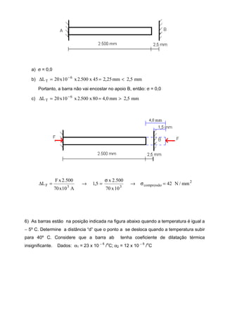 a) σ = 0,0
b) mm5,2mm25,245x500.2x10x20L 6
T <==∆ −
Portanto, a barra não vai encostar no apoio B, então: σ = 0,0
c) mm5,2mm0,480x500.2x10x20L 6
T >==∆ −
2
compressão33F mm/N42
10x70
500.2x
5,1
A10x70
500.2xF
L =σ→
σ
=→=∆
6) As barras estão na posição indicada na figura abaixo quando a temperatura é igual a
− 5º C. Determine a distância “d” que o ponto a se desloca quando a temperatura subir
para 40º C. Considere que a barra ab tenha coeficiente de dilatação térmica
insignificante. Dados: α1 = 23 x 10 − 6
/
o
C; α2 = 12 x 10 − 6
/
o
C
 