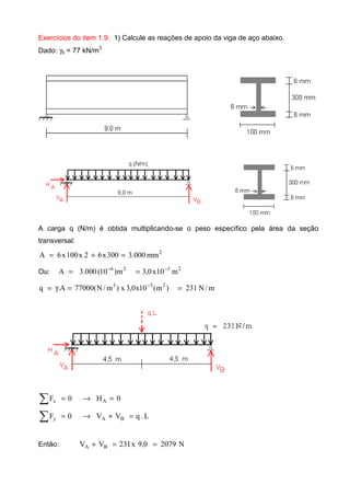 Exercícios do item 1.9: 1) Calcule as reações de apoio da viga de aço abaixo.
Dado: γs = 77 kN/m3
A carga q (N/m) é obtida multiplicando-se o peso específico pela área da seção
transversal:
2
mm000.3300x62x100x6A =+=
Ou: 2326
m10x0,3m)10(000.3A −−
==
m/N231)m(10x0,3x)m/N(77000A.q 233
==γ= −
0H0F Ax =→=∑
L.qVV0F BAy =+→=∑
Então: N20790,9x231VV BA ==+
 