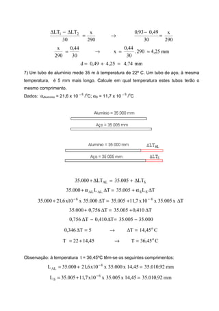 290
x
30
49,093,0
290
x
30
LTLT 21
=
−
→=
∆−∆
mm25,4290.
30
44,0
x
30
44,0
290
x
==→=
mm74,425,449,0d =+=
7) Um tubo de alumínio mede 35 m à temperatura de 22º C. Um tubo de aço, à mesma
temperatura, é 5 mm mais longo. Calcule em qual temperatura estes tubos terão o
mesmo comprimento.
Dados: αAlumínio = 21,6 x 10 − 6
/
o
C; αS = 11,7 x 10 − 6
/
o
C
SAL LT005.35LT000.35 ∆+=∆+
TL005.35TL000.35 SSALAL ∆α+=∆α+
Tx005.35x10x7,11005.35T000.35x10x6,21000.35 66
∆+=∆+ −−
T410,0005.35T756,0000.35 ∆+=∆+
000.35005.35T410,0T756,0 −=∆−∆
C45,14T5T346,0 o
=∆→=∆
C45,36T45,1422T o
=→+=
Observação: à temperatura t = 36,45ºC têm-se os seguintes comprimentos:
mm92,010.3545,14x000.35x10x6,21000.35L 6
AL =+= −
mm92,010.3545,14x005.35x10x7,11005.35L 6
S =+= −
 