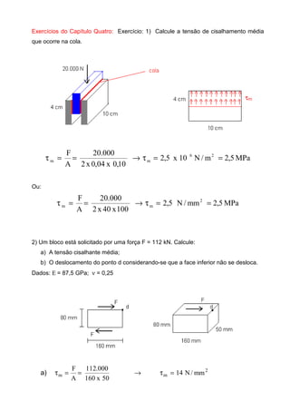 Exercícios do Capítulo Quatro: Exercício: 1) Calcule a tensão de cisalhamento média
que ocorre na cola.
MPa5,2m/N10x5,2
10,0x04,0x2
000.20
A
F 26
mm ==τ→==τ
Ou:
MPa5,2mm/N5,2
100x40x2
000.20
A
F 2
mm ==τ→==τ
2) Um bloco está solicitado por uma força F = 112 kN. Calcule:
a) A tensão cisalhante média;
b) O deslocamento do ponto d considerando-se que a face inferior não se desloca.
Dados: Ε = 87,5 GPa; ν = 0,25
a) →==τ
50x160
000.112
A
F
m
2
m mm/N14=τ
 