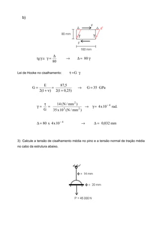 b)
γ=∆→
∆
=γ≅γ 80
80
tg
Lei de Hooke no cisalhamento: γ=τ G
GPa35G
)25,01(2
5,87
)1(2
E
G =→
+
=
ν+
=
.rad10x4
)mm/N(10x35
)mm/N(14
G
4
23
2
−
=γ→=
τ
=γ
mm032,010x4x80 4
=∆→=∆ −
3) Calcule a tensão de cisalhamento média no pino e a tensão normal de tração média
no cabo da estrutura abaixo.
 