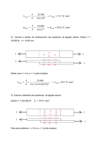 2
méd2méd mm/N7,71
10x14,3
500.22
A
F
=τ→==τ
2
méd2méd mm/N5,292
7x14,3
000.45
A
F
=σ→==σ
4) Calcule a tensão de cisalhamento nos parafusos da ligação abaixo. Dados: F =
35.000 N; d = 19,05 mm
Neste caso n = 4 e nA = 1 (corte simples)
2
méd2méd mm/N7,30
)525,9(x14,3x1x4
000.35
A
F
=τ→==τ
5) Calcule o diâmetro dos parafusos da ligação abaixo.
Dados: F = 200.000 N;
2
__
mm/N95=τ
Para este problema: n = 8 e nA = 1 (corte simples)
 