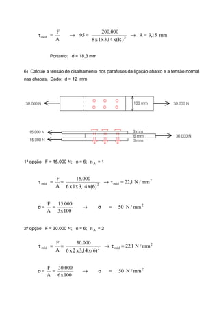 mm15,9R
)R(x14,3x1x8
000.200
95
A
F
2méd =→=→=τ
Portanto: d = 18,3 mm
6) Calcule a tensão de cisalhamento nos parafusos da ligação abaixo e a tensão normal
nas chapas. Dado: d = 12 mm
1ª opção: F = 15.000 N; n = 6; An = 1
2
méd2méd mm/N1,22
)6(x14,3x1x6
000.15
A
F
=τ→==τ
2
mm/N50
100x3
000.15
A
F
=σ→==σ
2ª opção: F = 30.000 N; n = 6; An = 2
2
méd2méd mm/N1,22
)6(x14,3x2x6
000.30
A
F
=τ→==τ
2
mm/N50
100x6
000.30
A
F
=σ→==σ
 
