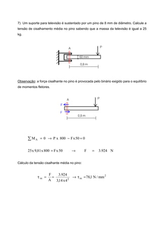 7) Um suporte para televisão é sustentado por um pino de 8 mm de diâmetro. Calcule a
tensão de cisalhamento média no pino sabendo que a massa da televisão é igual a 25
kg.
Observação: a força cisalhante no pino é provocada pelo binário exigido para o equilíbrio
de momentos fletores.
050xF800xP0MA =−→=∑
N924.3F50xF800x81,9x25 =→=
Cálculo da tensão cisalhante média no pino:
2
m2m mm/N1,78
4x14,3
924.3
A
F
=τ→==τ
 