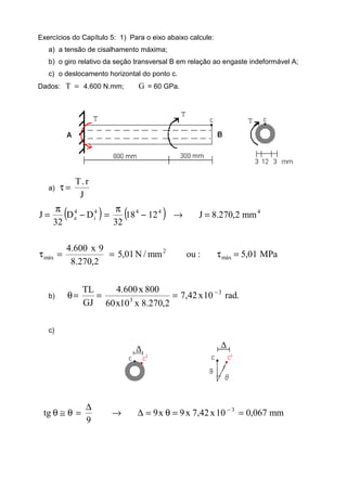 Exercícios do Capítulo 5: 1) Para o eixo abaixo calcule:
a) a tensão de cisalhamento máxima;
b) o giro relativo da seção transversal B em relação ao engaste indeformável A;
c) o deslocamento horizontal do ponto c.
Dados: =T 4.600 N.mm; G = 60 GPa.
a)
J
r.T
=τ
( ) ( ) 4444
i
4
e mm2,270.8J1218
32
DD
32
J =→−
π
=−
π
=
MPa01,5:oumm/N01,5
2,270.8
9x600.4
máx
2
máx =τ==τ
b) .rad10x42,7
2,270.8x10x60
800x600.4
GJ
TL 3
3
−
===θ
c)
mm067,010x42,7x9x9
9
tg 3
==θ=∆→
∆
=θ≅θ −
 