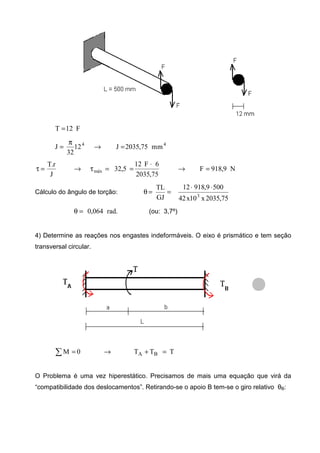 F12T =
44
mm75,2035J12
32
J =→
π
=
N9,918F
75,2035
6F12
5,32
J
r.T
máx =→
⋅
==τ→=τ
Cálculo do ângulo de torção:
75,2035x10x42
5009,91812
GJ
TL
3
⋅⋅
==θ
.rad064,0=θ (ou: 3,7º)
4) Determine as reações nos engastes indeformáveis. O eixo é prismático e tem seção
transversal circular.
TTT0M BA =+→=∑
O Problema é uma vez hiperestático. Precisamos de mais uma equação que virá da
“compatibilidade dos deslocamentos”. Retirando-se o apoio B tem-se o giro relativo θB:
 