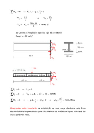 0
2
L
.L.qL.V0M AB =−→=∑
2
Lq
V
2
Lq
V BA =→=
N5,1039
2
0,9x231
VV BA ===
2) Calcule as reações de apoio da viga de aço abaixo.
Dado: γs = 77 kN/m
3
0H0F Bx =→=∑
N20790,9x231L.qV0F By ===→=∑
m.N5,9355
2
qL
M0M
2
L
.L.q0M
2
BBo ==→=+−→=∑
Observação muito importante: A substituição de uma carga distribuída pela força
resultante somente pode usada para calcularem-se as reações de apoio. Não deve ser
usada para mais nada.
 