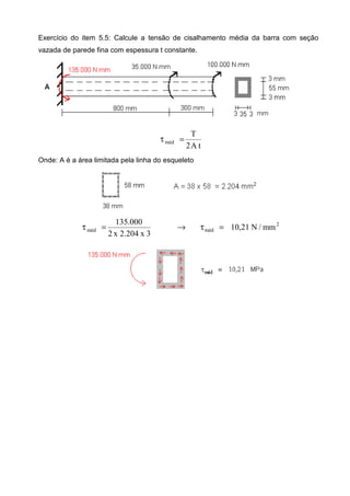 Exercício do item 5.5: Calcule a tensão de cisalhamento média da barra com seção
vazada de parede fina com espessura t constante.
tA2
T
méd =τ
Onde: A é a área limitada pela linha do esqueleto
2
médméd mm/N21,10
3x204.2x2
000.135
=τ→=τ
 