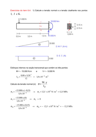 Exercícios do item 6.4: 1) Calcule a tensão normal e a tensão cisalhante nos pontos
KeJ,I .
Esforços internos na seção transversal que contém os três pontos:
M = − 15.000 N.m e V = − 5.000 N
44
3
Z m10x8,1
12
30,0x08,0
I −
==
Cálculo da tensão normal (σ):
ZI
y.M
=σ
MPa5,12m/N10x5,12
10x8,1
)15,0(x000.15 26
I4I ==σ→
−−
=σ −
0
10x8,1
)0(x000.15
J4J =σ→
−
=σ −
MPa5,12m/N10x5,12
10x8,1
)15,0(x000.15 26
K4K −=−=σ→
−
=σ −
 