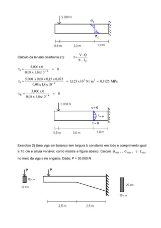 Cálculo da tensão cisalhante (τ):
ZI.b
Q.V
=τ
0
10x8,1x08,0
0x000.5
4I ==τ −
MPa3125,0m/N10x125,3
10x8,1x08,0
075,0x15,0x08,0x000.5 25
4J ===τ −
0
10x8,1x08,0
0x000.5
4K ==τ −
Exercício 2) Uma viga em balanço tem largura b constante em todo o comprimento igual
a 10 cm e altura variável, como mostra a figura abaixo. Calcule máxcmáxtmáx e, τσσ
no meio da viga e no engaste. Dado; P = 30.000 N
 
