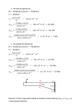 • No meio da viga tem-se:
M = − 30.000 (N) x 2,5 (m) = − 75.000 N.m
V = − 30.000 N
45
3
Z m10x8125,2
12
15,0x10,0
I −
==
MPa200m/N10x200
10x8125,2
)075,0(x000.75 26
5tmáx ==
−−
=σ −
MPa200m/N10x200
10x8125,2
)075,0(x000.75 26
5cmáx −=−=
−
=σ −
MPa3m/N10x3
10x8125,2x10,0
)0375,0x075,0x10,0(x000.30 26
5máx ===τ −
• No engaste da viga tem-se:
M = − 30.000 (N) x 5,0 (m) = − 150.000 N.m
V = − 30.000 N
44
3
Z m10x3021,1
12
25,0x10,0
I −
==
MPa144m/N10x144
10x3021,1
)125,0(x000.150 26
4tmáx ==
−−
=σ −
MPa144m/N10x144
10x3021,1
)125,0(x000.150 26
4cmáx −=−=
−
=σ −
MPa8,1m/N10x8,1
10x3021,1x10,0
)0625,0x125,0x10,0(x000.30 26
4máx ===τ −
Exercício 3: Para a viga abaixo calcule as tensões normais extremas (σmáx T e σmáx C ) e
a maior tensão cisalhante.
 