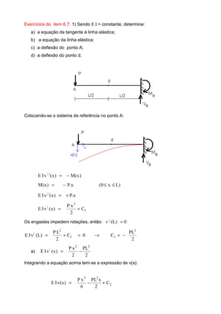 Exercícios do item 6.7: 1) Sendo Ε Ι = constante, determine:
a) a equação da tangente à linha elástica;
b) a equação da linha elástica;
c) a deflexão do ponto A;
d) a deflexão do ponto d.
Colocando-se o sistema de referência no ponto A:
)x(M)x(vIE ||
−=
)Lx0(x.P)x(M ≤≤−=
x.P)x(vIE ||
+=
1
2
|
C
2
xP
)x(vIE +=
Os engastes impedem rotações, então: 0)L(v |
=
2
PL
C0C
2
LP
)L(vIE
2
11
2
|
−=→=+=
a)
2
PL
2
xP
)x(vIE
22
|
−=
Integrando a equação acima tem-se a expressão de v(x):
2
23
C
2
xPL
6
xP
)x(vIE +−=
 