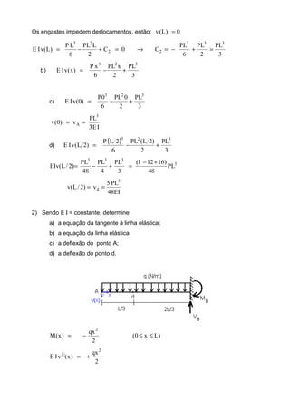 Os engastes impedem deslocamentos, então: 0)L(v =
3
PL
2
PL
6
PL
C0C
2
LPL
6
LP
)L(vIE
333
22
23
=+−=→=+−=
b)
3
PL
2
xPL
6
xP
)x(vIE
323
+−=
c)
3
PL
2
0PL
6
0P
)0(vIE
323
+−=
IE3
PL
v)0(v
3
A ==
d)
( )
3
PL
2
)2L(PL
6
2LP
)2L(vIE
323
+−=
3
333
PL
48
)16121(
3
PL
4
PL
48
PL
)2/L(EIv
+−
=+−=
EI48
PL5
v)2/L(v
3
d ==
2) Sendo Ε Ι = constante, determine:
a) a equação da tangente à linha elástica;
b) a equação da linha elástica;
c) a deflexão do ponto A;
d) a deflexão do ponto d.
)Lx0(
2
qx
)x(M
2
≤≤−=
2
qx
)x(vIE
2
||
+=
 