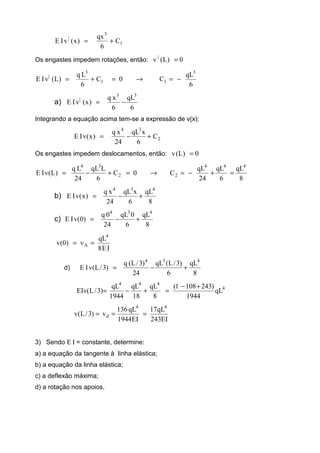 1
3
|
C
6
qx
)x(vIE +=
Os engastes impedem rotações, então: 0)L(v |
=
6
qL
C0C
6
Lq
)L(vIE
3
11
3
|
−=→=+=
a)
6
qL
6
xq
)x(vIE
33
|
−=
Integrando a equação acima tem-se a expressão de v(x):
2
34
C
6
xqL
24
xq
)x(vIE +−=
Os engastes impedem deslocamentos, então: 0)L(v =
8
qL
6
qL
24
qL
C0C
6
LqL
24
Lq
)L(vIE
444
22
34
=+−=→=+−=
b)
8
qL
6
xqL
24
xq
)x(vIE
434
+−=
c)
8
qL
6
0qL
24
0q
)0(vIE
434
+−=
IE8
qL
v)0(v
4
A ==
d)
8
qL
6
)3/L(qL
24
)3/L(q
)3/L(vIE
434
+−=
4
444
qL
1944
)2431081(
8
qL
18
qL
1944
qL
)3/L(EIv
+−
=+−=
EI243
qL17
EI1944
qL136
v)3/L(v
44
d ===
3) Sendo Ε Ι = constante, determine:
a) a equação da tangente à linha elástica;
b) a equação da linha elástica;
c) a deflexão máxima;
d) a rotação nos apoios.
 