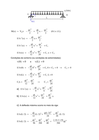 )Lx0(
2
qx
x
2
qL
2
qx
xV)x(M
22
A ≤≤−=−=
2
qx
x
2
qL
)x(vIE
2
||
+−=
1
3
2|
C
6
qx
x
4
qL
)x(vIE ++−=
21
4
3
CxC
24
qx
x
12
qL
)x(vIE +++−=
Condições de contorno (ou condições de extremidades):
0)0(v = e 0)L(v =
0C0C0C
24
0q
0
12
qL
)0(vIE 221
4
3
=→=+++−=
0LC
24
qL
L
12
qL
)L(vIE 1
4
3
=++−=
24
qL
C
24
qL
12
qL
LC
3
1
44
1 =→−=
a)
24
qL
6
qx
x
4
qL
)x(vIE
33
2|
++−=
b) x
24
qL
24
qx
x
12
qL
)x(vIE
34
3
++−=
c) A deflexão máxima ocorre no meio da viga:
)2/L(
24
qL
24
)2/L(q
)2/L(
12
qL
)2/L(vIE
34
3
++−=
4
444
qL
384
)814(
48
qL
384
qL
96
qL
)2/L(vIE
++−
=++−=
 