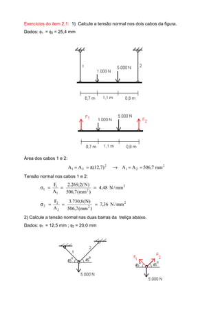Exercícios do item 2.1: 1) Calcule a tensão normal nos dois cabos da figura.
Dados: φ1 = φ2 = 25,4 mm
Área dos cabos 1 e 2:
2
21
2
21 mm7,506AA)7,12(AA ==→π==
Tensão normal nos cabos 1 e 2:
2
2
1
1
1 mm/N48,4
)mm(7,506
)N(2,269.2
A
F
===σ
2
2
2
2
2 mm/N36,7
)mm(7,506
)N(8,730.3
A
F
===σ
2) Calcule a tensão normal nas duas barras da treliça abaixo.
Dados: φ1 = 12,5 mm ; φ2 = 20,0 mm
 