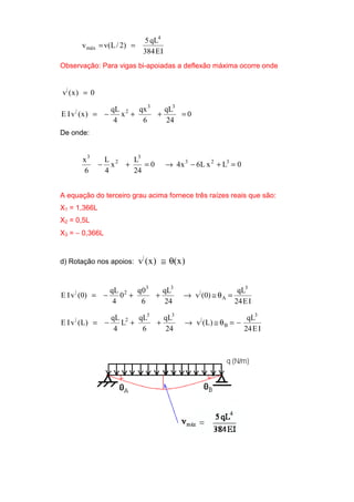 IE384
qL5
)2/L(vv
4
máx ==
Observação: Para vigas bi-apoiadas a deflexão máxima ocorre onde
0)x(v|
=
0
24
qL
6
qx
x
4
qL
)x(vIE
33
2|
=++−=
De onde:
0LxL6x40
24
L
x
4
L
6
x 323
3
2
3
=+−→=+−
A equação do terceiro grau acima fornece três raízes reais que são:
X1 = 1,366L
X2 = 0,5L
X3 = − 0,366L
d) Rotação nos apoios: )x()x(v|
θ≅
IE24
qL
)0(v
24
qL
6
0q
0
4
qL
)0(vIE
3
A
|
33
2|
=θ≅→++−=
IE24
qL
)L(v
24
qL
6
qL
L
4
qL
)L(vIE
3
B
|
33
2|
−=θ≅→++−=
 