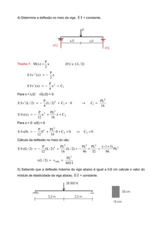 4) Determine a deflexão no meio da viga. IE = constante.
Trecho 1: )2/Lx0(x
2
P
)x(M ≤≤=
x
2
P
)x(vIE ||
−=
1
2|
Cx
4
P
)x(vIE +−=
Para x = L/2: v|
(L/2) = 0
16
PL
C0C)2/L(
4
P
)2/L(vIE
2
11
2|
=→=+−=
2
2
3
Cx
16
PL
x
12
P
)x(vIE ++−=
Para x = 0: v(0) = 0
0C0C0
16
PL
0
12
P
)0(vIE 22
2
3
=→=++−=
Cálculo da deflexão no meio do vão:
3
332
3
PL
96
)31(
32
PL
96
PL
)2/L(
16
PL
)2/L(
12
P
)2/L(vIE
+−
=+−=+−=
IE48
PL
v)2/L(v
3
máx ==
5) Sabendo que a deflexão máxima da viga abaixo é igual a 0,6 cm calcule o valor do
módulo de elasticidade da viga abaixo. IE = constante.
 