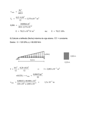 IE48
PL
v
3
máx =
44
3
z m10x375,3
12
30,015,0
I −
=
⋅
=
4
3
10x375,3E48
)4,6(26000
006,0 −
⋅⋅
=
29
m/N10x12,70E = ou: GPa12,70E =
6) Calcule a deflexão (flecha) máxima da viga abaixo. IE = constante.
Dados: Ε = 120 GPa; q = 80.000 N/m
43
33
m10x083,2I
12
)5,0(20,0
12
hb
I −
=→
⋅
==
EI
qL00652,0
v)L52,0(v
4
máx ==
m10x3,1
10x083,2x10x120
)5(x000.80x00652,0
v 3
39
4
máx
−
−
==
 