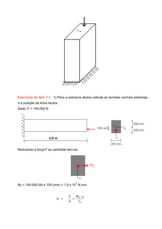 Exercícios do item 7.1: 1) Para a estrutura abaixo calcule as tensões normais extremas
e a posição da linha neutra.
Dado: F = 100.000 N
Reduzindo a força F ao centróide tem-se:
MZ = 100.000 (N) x 100 (mm) = 1,0 x 10
7
N.mm
z
z
I
yM
A
F ⋅
+=σ
 