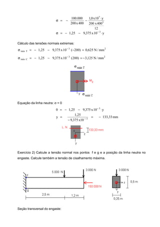12
400x200
y10x0,1
400x200
100.000
3
7
⋅
−−=σ
y10x375,91,25 3
⋅−−=σ −
Cálculo das tensões normais extremas:
23
Tmáx mm/N625,0)200(10x375,91,25 =−−−=σ −
23
Cmáx mm/N125,3)200(10x375,91,25 −=−−=σ −
Equação da linha neutra: σ = 0
y10x375,91,250 3
⋅−−= −
mm133,33
10x375,9
1,25
y 3
−=
−
= −
Exercício 2) Calcule a tensão normal nos pontos f e g e a posição da linha neutra no
engaste. Calcule também a tensão de cisalhamento máxima.
Seção transversal do engaste:
 
