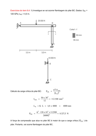 Exercícios do item 8.4: 1) Investigue se vai ocorrer flambagem do pilar BC. Dados: ΕBC =
120 GPa; LBC = 4,0 m.
Cálculo da carga crítica do pilar BC:
( )2
fl
min
2
CR
L
IE
P
π
=
4
3
min mm500.112
12
30x50
I ==
mm40004000x0,1LKLfl ==⋅=
( )
N5,327.8
4000
112500x10x120
P 2
32
CR =
⋅π
=
A força de compressão que atua no pilar BC é maior do que a carga crítica ( CRP ) do
pilar. Portanto, vai ocorre flambagem do pilar BC.
 
