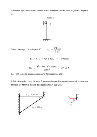 2) Resolva o problema anterior considerando-se que o pilar BC está engastado no ponto
C.
Cálculo da carga crítica do pilar BC:
( )2
fl
min
2
CR
L
IE
P
π
=
mm28004000x7,0LKLfl ==⋅=
( )
N9,994.16
2800
112500x10x120
P 2
32
CR =
⋅π
=
CRBC PF < , neste caso não vai ocorrer flambagem do pilar.
3) Calcule o valor crítico da força P. As duas barras têm seção transversal circular com
diâmetro φ = 15mm e módulo de elasticidade Ε = 205 GPa.
 