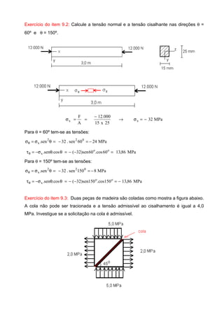 Exercício do item 9.2: Calcule a tensão normal e a tensão cisalhante nas direções θ =
60º e θ = 150º.
MPa32
25x15
000.12
A
F
xx −=σ→
−
==σ
Para θ = 60º tem-se as tensões:
MPa2460sen.32sen. 022
x −=−=θσ=σθ
MPa86,1360cos.60sen)32(cos.sen. oo
x =−−=θθσ−=τθ
Para θ = 150º tem-se as tensões:
MPa8150sen.32sen. 022
x −=−=θσ=σθ
MPa86,13150cos.150sen)32(cos.sen. oo
x −=−−=θθσ−=τθ
Exercício do item 9.3: Duas peças de madeira são coladas como mostra a figura abaixo.
A cola não pode ser tracionada e a tensão admissível ao cisalhamento é igual a 4,0
MPa. Investigue se a solicitação na cola é admissível.
 