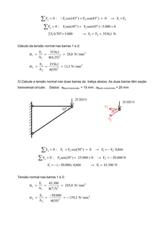 21
o
2
o
1x FF0)45cos(F)45(cosF:0F =→=+−=∑
0000.5)45(senF)45(senF:0F o
2
o
1y =−+=∑
N1,3536FF000.5707,0F2 211 ==→=
Cálculo da tensão normal nas barras 1 e 2:
2
2
1
1
1 mm/N8,28
)25,6(
1,3536
A
F
=
π
==σ
2
2
2
2
2 mm/N3,11
)10(
1,3536
A
F
=
π
==σ
3) Calcule a tensão normal nas duas barras da treliça abaixo. As duas barras têm seção
transversal circular. Dados: φBarra tracionada = 15 mm ; φBarra comprimida = 20 mm
866,0FF0)30cos(FF:0F 21
o
21x ⋅−=→=+=∑
N000.50F0000.52)30(senF:0F 2
o
2y −=→=+=∑
N300.43F866,0.)000.50(F 11 =→−−=
Tensão normal nas barras 1 e 2:
2
2
1
1
1 mm/N0,245
)5,7(
300.43
A
F
=
π
==σ
2
2
2
2
2 mm/N2,159
)10(
000.50
A
F
−=
π
−
==σ
 