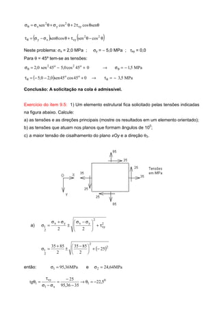 θθτ+θσ+θσ=σθ sencos2cossen xy
2
y
2
x
( ) ( )θ−θτ+θθσ−σ=τθ
22
xyxy cossencossen
Neste problema: σx = 2,0 MPa ; σy = − 5,0 MPa ; τxy = 0,0
Para θ = 45º tem-se as tensões:
MPa5,1045cos0,545sen0,2 o2o2
−=σ→+−=σ θθ
( ) MPa5,3045cos45sen0,20,5 oo
−=τ→+−−=τ θθ
Conclusão: A solicitação na cola é admissível.
Exercício do item 9.5: 1) Um elemento estrutural fica solicitado pelas tensões indicadas
na figura abaixo. Calcule:
a) as tensões e as direções principais (mostre os resultados em um elemento orientado);
b) as tensões que atuam nos planos que formam ângulos de 10
0
;
c) a maior tensão de cisalhamento do plano xOy e a direção θ3.
a) 2
xy
2
yxyx
2
1
22
τ+






 σ−σ
±
σ+σ
=σ
( )2
2
2
1 25
2
8535
2
8535
−+




 −
±
+
=σ
então: MPa36,951 =σ e MPa64,242 =σ
0
1
x1
xy
1 5,22
3536,95
25
tg −=θ→
−
−
=
σ−σ
τ
=θ
 