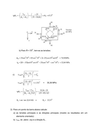 0
2
2x
xy
2 5,67
64,2435
25
tg =θ→





−
−
−=







σ−σ
τ
−=θ
b) Para
0
10=θ , tem-se as tensões:
000202
10sen10cos)25(210cos8510sen35 −++=σθ MPa94,74=
( ) )10cos10sen(2510cos10sen3585 020200
−−−=τθ MPa04,32=
c) τmáx= 2
xy
2
yx
2
τ+






 σ−σ
τmáx= 2
2
)25(
2
8535
−+




 −
= 35,36 MPa
( )
0
33
yx
xymáx
3
51,22)4144,0(tanarc
5,0)8535(
2536,35
5,0
tg
=θ→=θ
⋅−
−
−=








⋅σ−σ
τ+τ
−=θ
2) Para um ponto da barra abaixo calcule:
a) as tensões principais e as direções principais (mostre os resultados em um
elemento orientado):
b) τmáx do plano xoy e a direção θ3 .
 