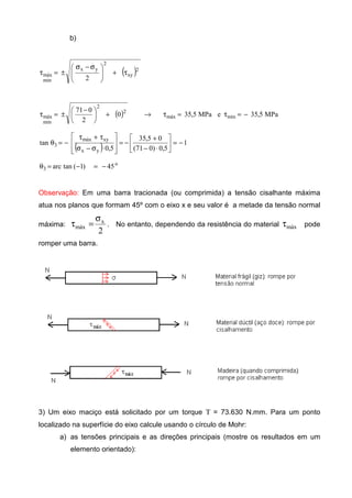 b)
( )2
xy
2
yx
min
máx
2
τ+






 σ−σ
±=τ
( ) →+




 −
±=τ 2
2
min
máx 0
2
071
MPa5,35eMPa5,35 minmáx −=τ=τ
( ) 1
5,0)071(
05,35
5,0
tan
yx
xymáx
3 −=





⋅−
+
−=








⋅σ−σ
τ+τ
−=θ
o
3 45)1(tanarc −=−=θ
Observação: Em uma barra tracionada (ou comprimida) a tensão cisalhante máxima
atua nos planos que formam 45º com o eixo x e seu valor é a metade da tensão normal
máxima:
2
x
máx
σ
=τ . No entanto, dependendo da resistência do material máxτ pode
romper uma barra.
3) Um eixo maciço está solicitado por um torque Τ = 73.630 N.mm. Para um ponto
localizado na superfície do eixo calcule usando o círculo de Mohr:
a) as tensões principais e as direções principais (mostre os resultados em um
elemento orientado):
 