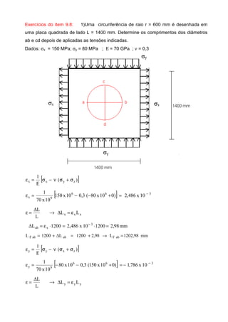 Exercícios do item 9.8: 1)Uma circunferência de raio r = 600 mm é desenhada em
uma placa quadrada de lado L = 1400 mm. Determine os comprimentos dos diâmetros
ab e cd depois de aplicadas as tensões indicadas.
Dados: σx = 150 MPa; σy = 80 MPa ; Ε = 70 GPa ; ν = 0,3
[ ])(
E
1
zyxx σ+σν−σ=ε
[ ] 366
9x 10x486,2)010x80(3,010x150
10x70
1 −
=+−−=ε
xxx LL
L
L
ε=∆→
∆
=ε
mm98,2120010x486,21200L 3
xab =⋅=⋅ε=∆ −
mm98,1202L98,21200L1200L abFababF =→+=∆+=
[ ])(
E
1
zxyy σ+σν−σ=ε
[ ] 366
9y 10x786,1)010x150(3,010x80
10x70
1 −
−=+−−=ε
yyy LL
L
L
ε=∆→
∆
=ε
 