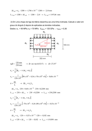 mm14,2120010x786,11200L 3
ycd −=⋅−=⋅ε=∆ −
mm86,1197L14,21200L1200L cdFcdcdF =→−=∆+=
2) Em uma chapa de liga de titânio desenhou-se uma linha inclinada. Calcule o valor em
graus do ângulo β depois de aplicadas as tensões indicadas.
Dados: σx = 90 MPa; σy = 70 MPa Εtitânio = 120 GPa ; νtitânio = 0,36
o
55,27)5217,0(tanarc
mm230
mm120
tg =β→=β→=β
[ ])(
E
1
zyxx σ+σν−σ=ε
[ ] 466
9x 10x06,9)010x70(36,010x90
10x120
1 −
=+−−=ε
xxx LL
L
L
ε=∆→
∆
=ε
mm2208,023010x60,9230L 4
xx =⋅=⋅ε=∆ −
mm2208,230L2208,0230L230L FxxFx =→+=∆+=
[ ])(
E
1
zxyy σ+σν−σ=ε
[ ] 466
9y 10x53,8)010x90(36,010x70
10x120
1 −
−=+−−=ε
yyy LL
L
L
ε=∆→
∆
=ε
mm102,012010x53,8120L 4
yy −=⋅−=⋅ε=∆ −
mm898,119L102,0120L120L FyyFy =→−=∆+=
 