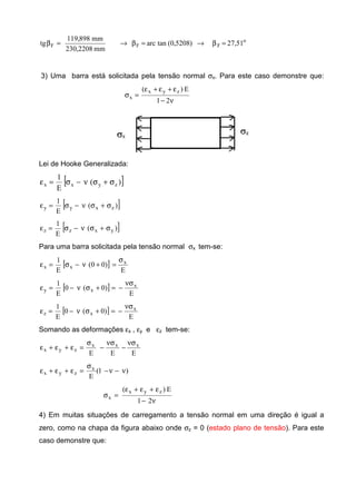 o
FFF 51,27)5208,0(tanarc
mm2208,230
mm898,119
tg =β→=β→=β
3) Uma barra está solicitada pela tensão normal σx. Para este caso demonstre que:
ν−
ε+ε+ε
=σ
21
E)( zyx
x
Lei de Hooke Generalizada:
[ ])(
E
1
zyxx σ+σν−σ=ε
[ ])(
E
1
zxyy σ+σν−σ=ε
[ ])(
E
1
yxzz σ+σν−σ=ε
Para uma barra solicitada pela tensão normal σx tem-se:
[ ]
E
)00(
E
1 x
xx
σ
=+ν−σ=ε
[ ]
E
)0(0
E
1 x
xy
νσ
−=+σν−=ε
[ ]
E
)0(0
E
1 x
xz
νσ
−=+σν−=ε
Somando as deformações εx , εy e εz tem-se:
EEE
xxx
zyx
νσ
−
νσ
−
σ
=ε+ε+ε
)1(
E
x
zyx ν−ν−
σ
=ε+ε+ε
ν−
ε+ε+ε
=σ
21
E)( zyx
x
4) Em muitas situações de carregamento a tensão normal em uma direção é igual a
zero, como na chapa da figura abaixo onde σz = 0 (estado plano de tensão). Para este
caso demonstre que:
 