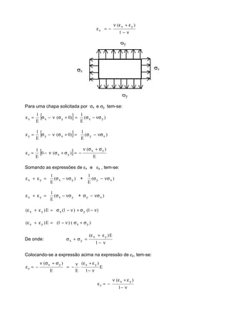 ν−
ε+εν
−=ε
1
)( yx
z
Para uma chapa solicitada por σx e σy tem-se:
[ ] )(
E
1
)0(
E
1
yxyxx νσ−σ=+σν−σ=ε
[ ] )(
E
1
)0(
E
1
xyxyy νσ−σ=+σν−σ=ε
[ ] E
)(
)(0
E
1 yx
yxz
σ+σν
−=σ+σν−=ε
Somando as expressões de εx e εy , tem-se:
)(
E
1
yxyx νσ−σ=ε+ε + )(
E
1
xy νσ−σ
yxyx (
E
1
νσ−σ=ε+ε + )xy νσ−σ
)1()1(E)( yxyx ν−σ+ν−σ=ε+ε
)()1(E)( yxyx σ+σν−=ε+ε
De onde:
ν−
ε+ε
=σ+σ
1
E)( yx
yx
Colocando-se a expressão acima na expressão de εz, tem-se:
E
1
)(
EE
)( yxyx
z
ν−
ε+ε
⋅
ν
−=
σ+σν
−=ε
ν−
ε+εν
−=ε
1
)( yx
z
 